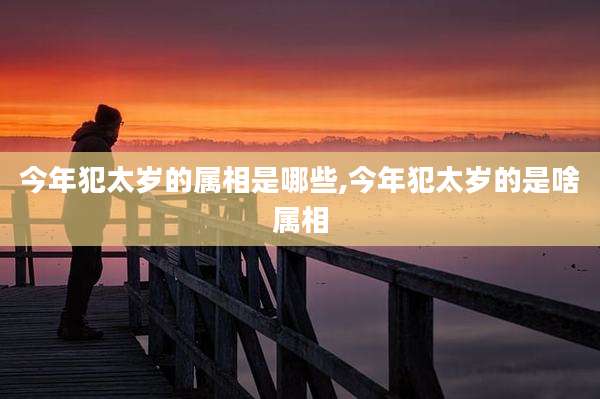 今年犯太岁的属相是哪些,今年犯太岁的是啥属相