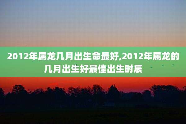 2012年属龙几月出生命最好,2012年属龙的几月出生好最佳出生时辰