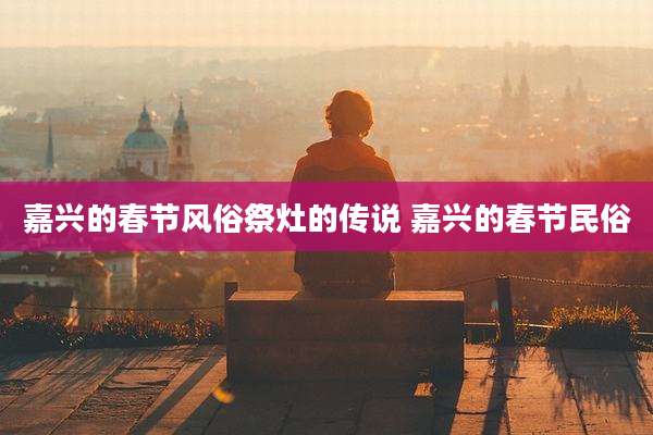 嘉兴的春节风俗祭灶的传说 嘉兴的春节民俗