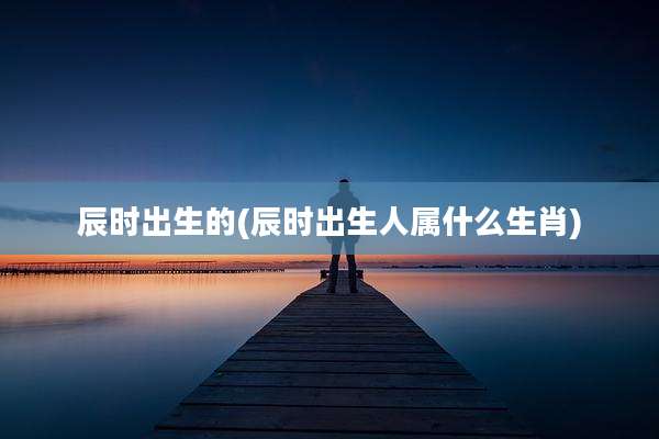 辰时出生的(辰时出生人属什么生肖)