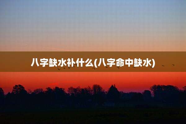八字缺水补什么(八字命中缺水)