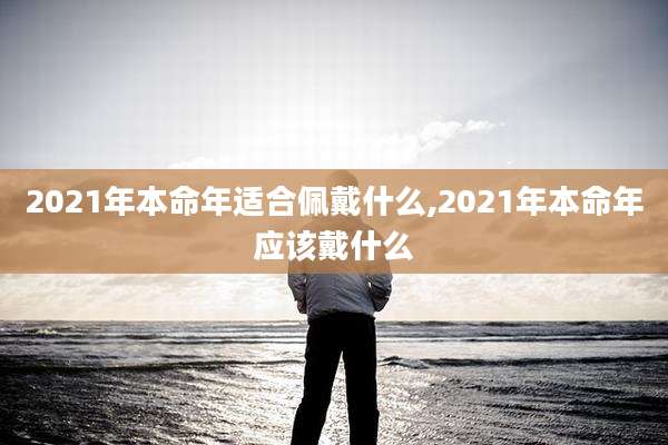 2021年本命年适合佩戴什么,2021年本命年应该戴什么