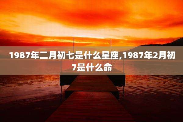 1987年二月初七是什么星座,1987年2月初7是什么命