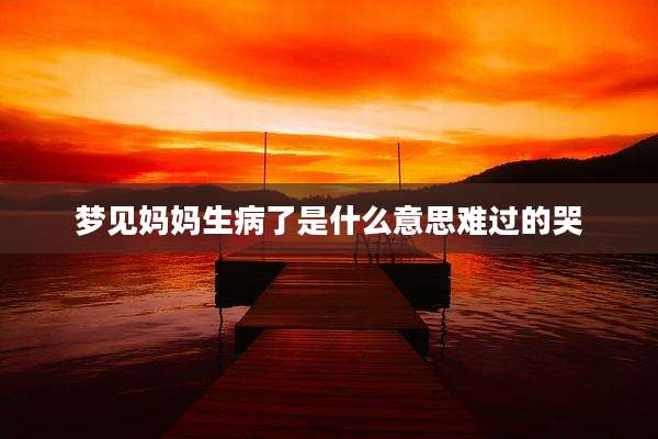 梦见妈妈生病了是什么意思难过的哭