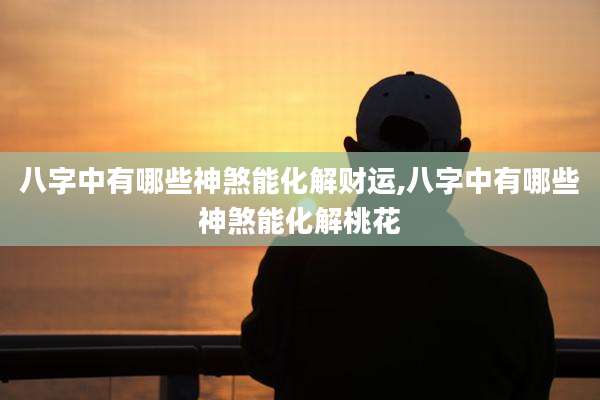 八字中有哪些神煞能化解财运,八字中有哪些神煞能化解桃花