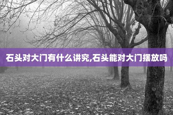石头对大门有什么讲究,石头能对大门摆放吗