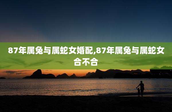 87年属兔与属蛇女婚配,87年属兔与属蛇女合不合