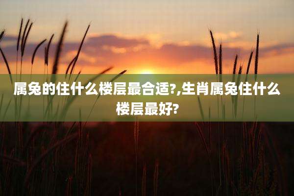 属兔的住什么楼层最合适?,生肖属兔住什么楼层最好?