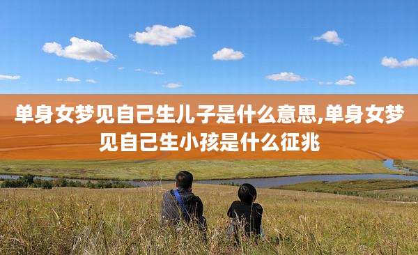 单身女梦见自己生儿子是什么意思,单身女梦见自己生小孩是什么征兆