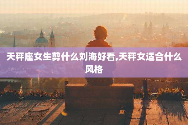天秤座女生剪什么刘海好看,天秤女适合什么风格