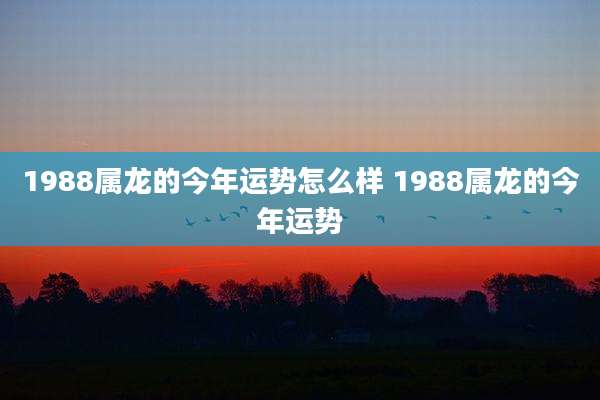 1988属龙的今年运势怎么样 1988属龙的今年运势