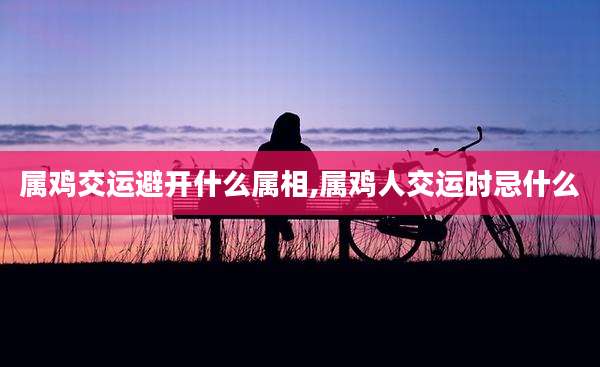 属鸡交运避开什么属相,属鸡人交运时忌什么