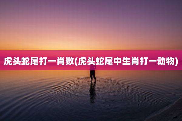 虎头蛇尾打一肖数(虎头蛇尾中生肖打一动物)
