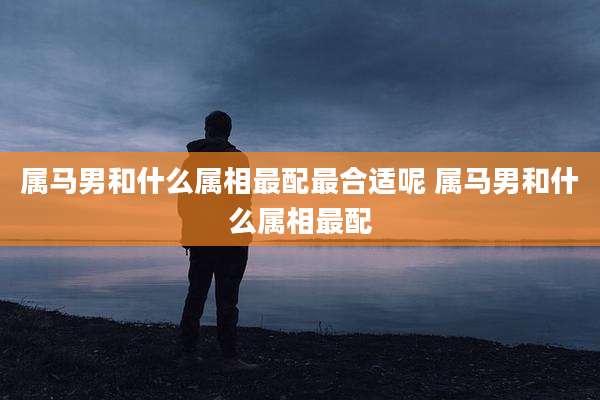 属马男和什么属相最配最合适呢 属马男和什么属相最配