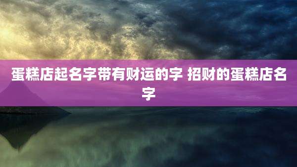 蛋糕店起名字带有财运的字 招财的蛋糕店名字