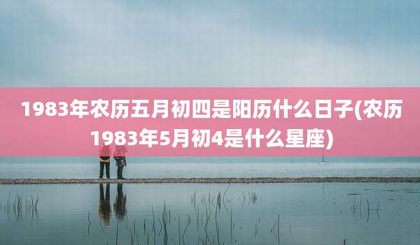 1983年农历五月初四是阳历什么日子(农历1983年5月初4是什么星座)
