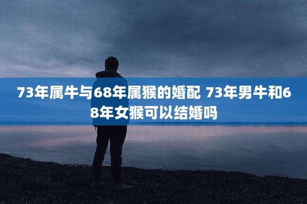 73年属牛与68年属猴的婚配 73年男牛和68年女猴可以结婚吗