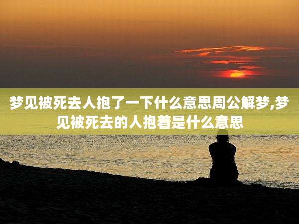 梦见被死去人抱了一下什么意思周公解梦,梦见被死去的人抱着是什么意思