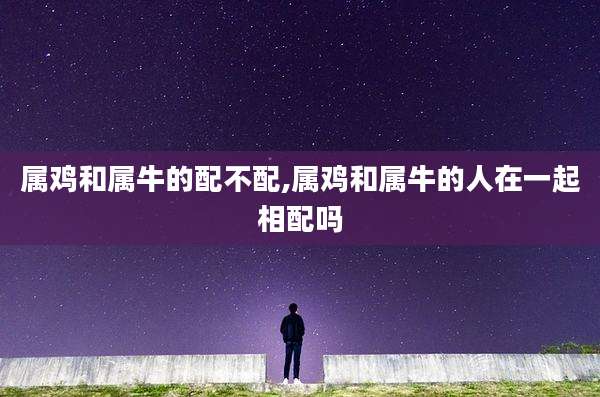 属鸡和属牛的配不配,属鸡和属牛的人在一起相配吗