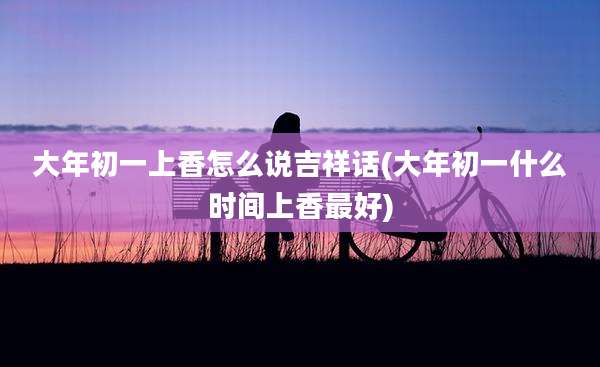大年初一上香怎么说吉祥话(大年初一什么时间上香最好)