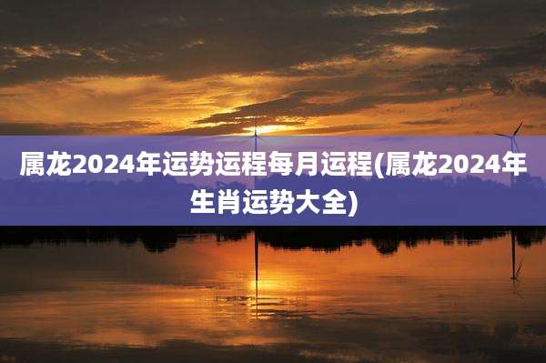 属龙2024年运势运程每月运程(属龙2024年生肖运势大全)