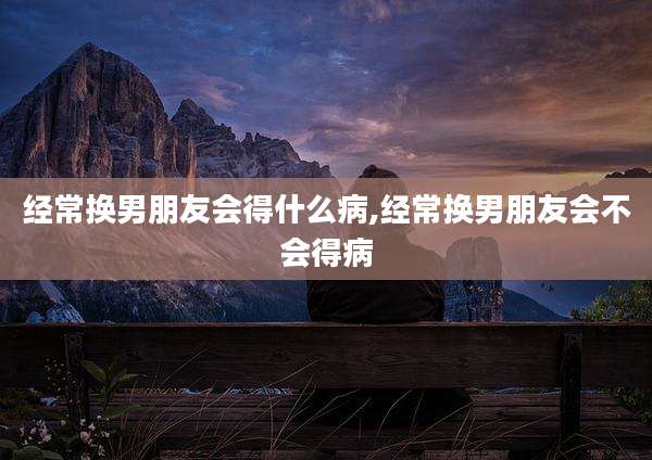 经常换男朋友会得什么病,经常换男朋友会不会得病