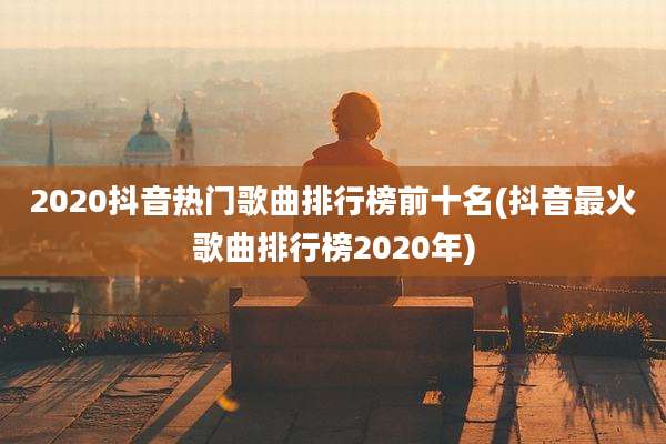 2020抖音热门歌曲排行榜前十名(抖音最火歌曲排行榜2020年)