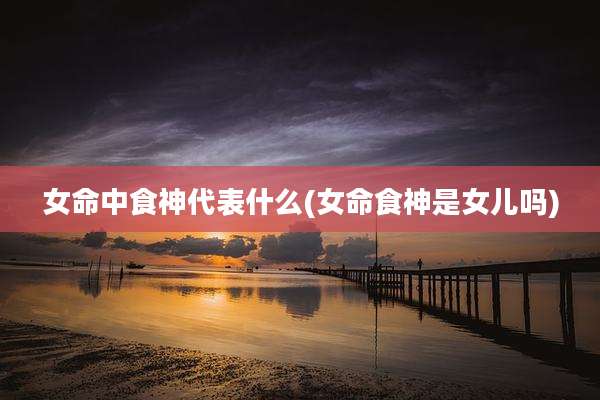 女命中食神代表什么(女命食神是女儿吗)