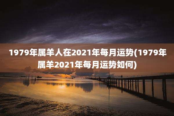 1979年属羊人在2021年每月运势(1979年属羊2021年每月运势如何)