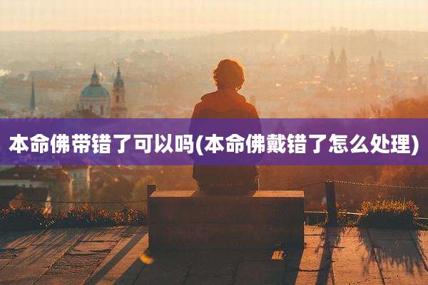 本命佛带错了可以吗(本命佛戴错了怎么处理)