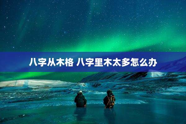 八字从木格 八字里木太多怎么办