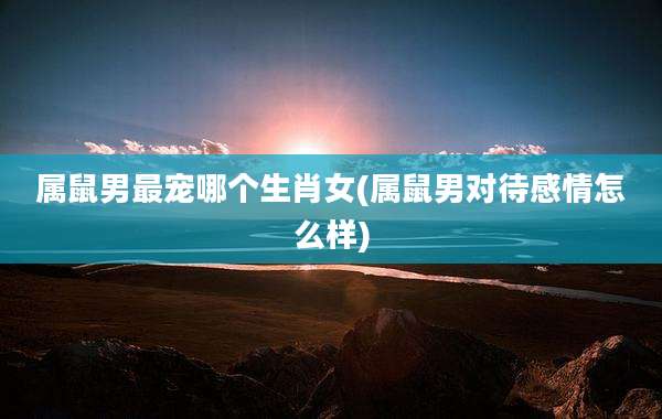 属鼠男最宠哪个生肖女(属鼠男对待感情怎么样)