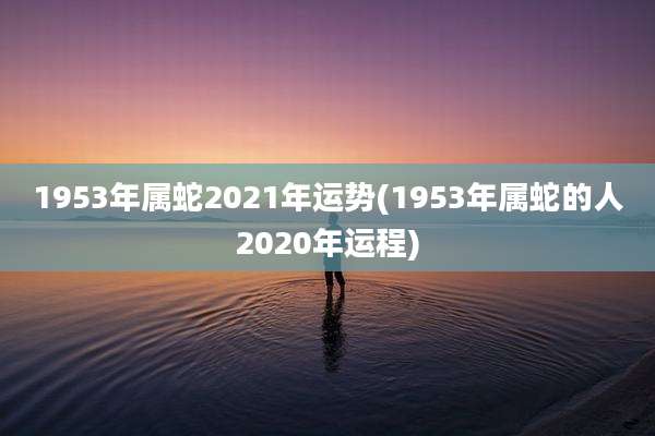 1953年属蛇2021年运势(1953年属蛇的人2020年运程)