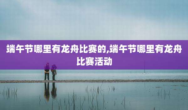 端午节哪里有龙舟比赛的,端午节哪里有龙舟比赛活动