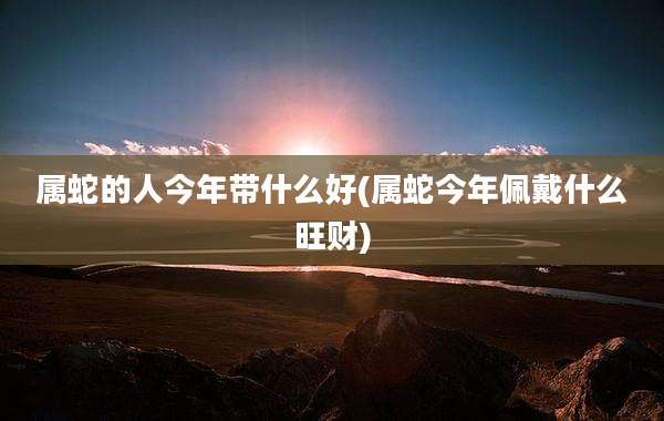 属蛇的人今年带什么好(属蛇今年佩戴什么旺财)