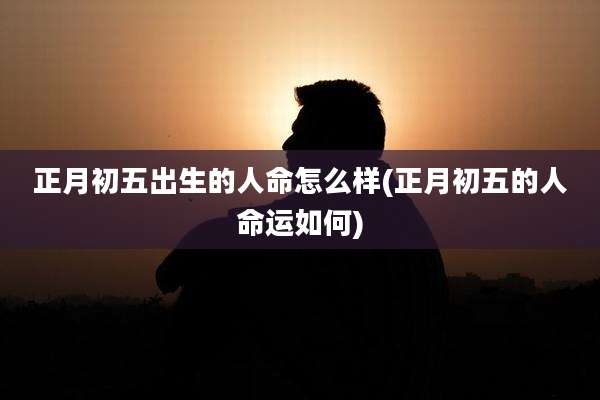 正月初五出生的人命怎么样(正月初五的人命运如何)