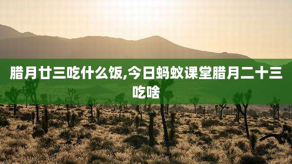 腊月廿三吃什么饭,今日蚂蚁课堂腊月二十三吃啥