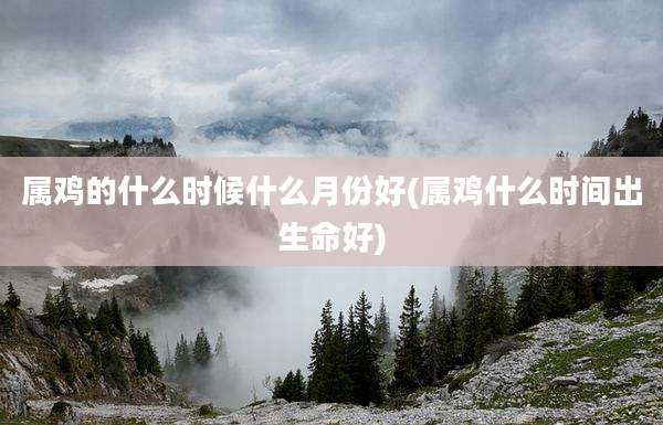 属鸡的什么时候什么月份好(属鸡什么时间出生命好)