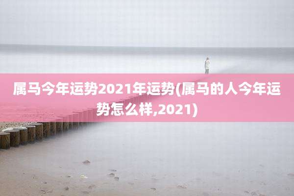 属马今年运势2021年运势(属马的人今年运势怎么样,2021)
