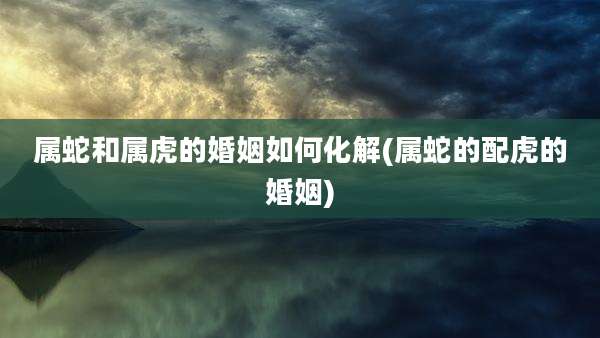 属蛇和属虎的婚姻如何化解(属蛇的配虎的婚姻)