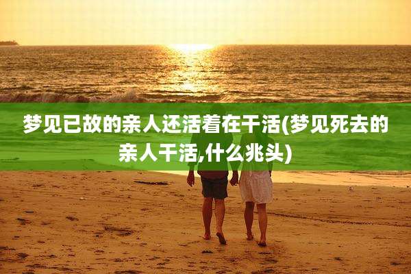 梦见已故的亲人还活着在干活(梦见死去的亲人干活,什么兆头)