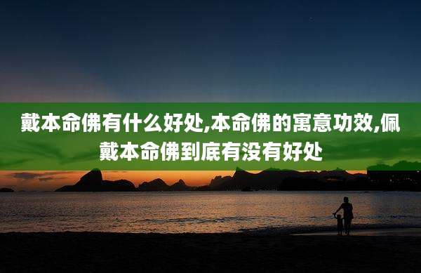 戴本命佛有什么好处,本命佛的寓意功效,佩戴本命佛到底有没有好处
