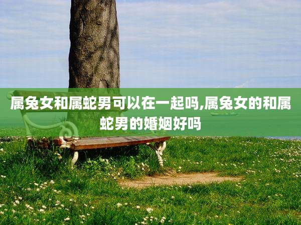 属兔女和属蛇男可以在一起吗,属兔女的和属蛇男的婚姻好吗