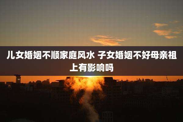 儿女婚姻不顺家庭风水 子女婚姻不好母亲祖上有影响吗