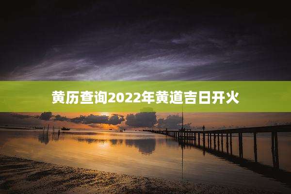 黄历查询2022年黄道吉日开火