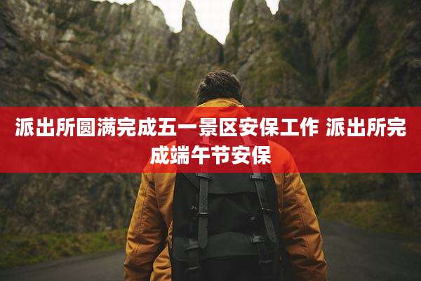 派出所圆满完成五一景区安保工作 派出所完成端午节安保