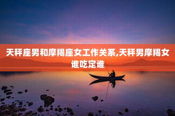 天秤座男和摩羯座女工作关系,天秤男摩羯女谁吃定谁