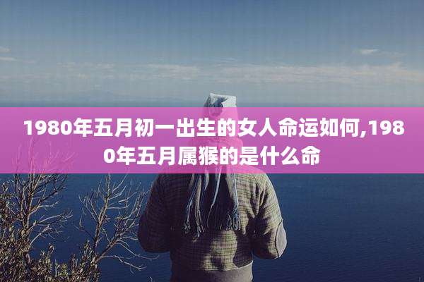1980年五月初一出生的女人命运如何,1980年五月属猴的是什么命
