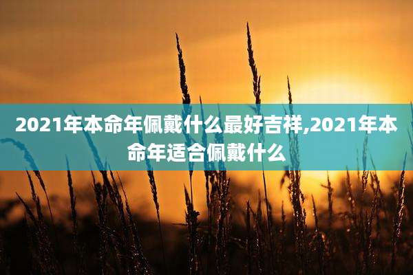 2021年本命年佩戴什么最好吉祥,2021年本命年适合佩戴什么