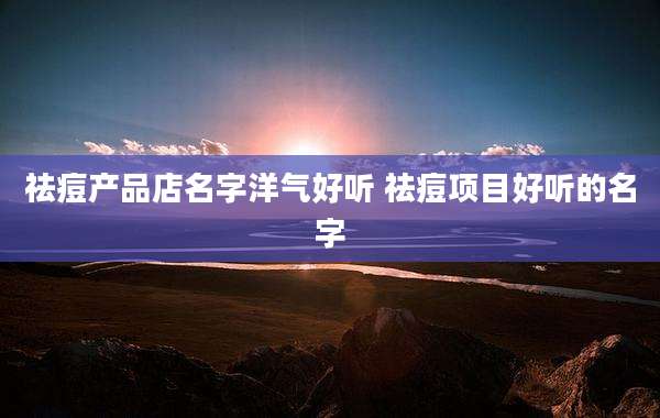 祛痘产品店名字洋气好听 祛痘项目好听的名字